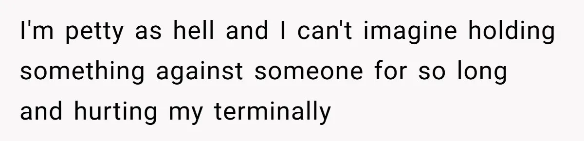 I'm petty as hell and I can't imagine holding something against someone for so long and hurting my terminally