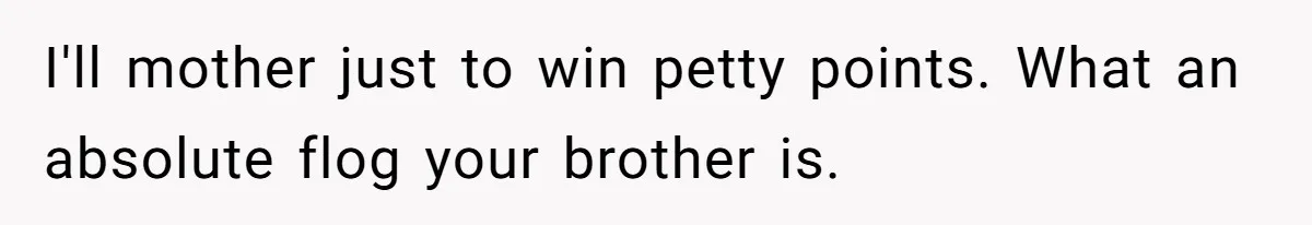 I'll mother just to win petty points. What an absolute flog your brother is.