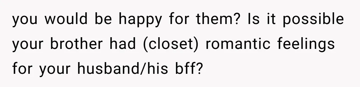 you would be happy for them? Is it possible your brother had (closet) romantic feelings for your husband/his bff?