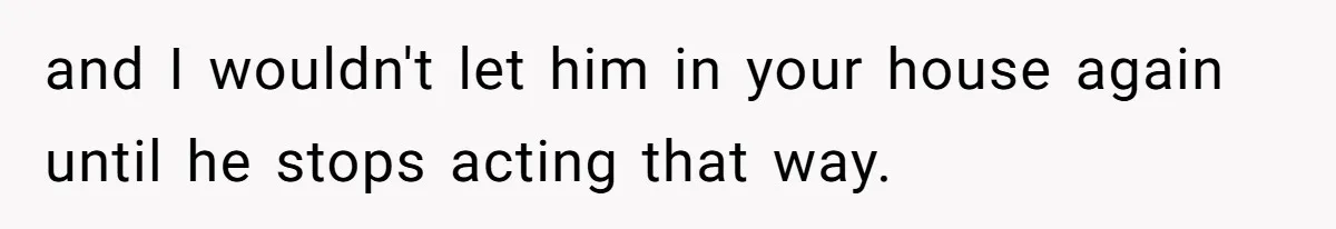 and I wouldn't let him in your house again until he stops acting that way.