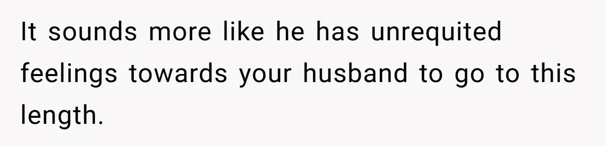 It sounds more like he has unrequited feelings towards your husband to go to this length.