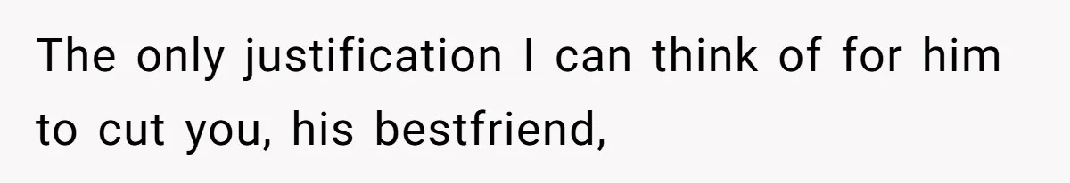 The only justification I can think of for him to cut you, his bestfriend,