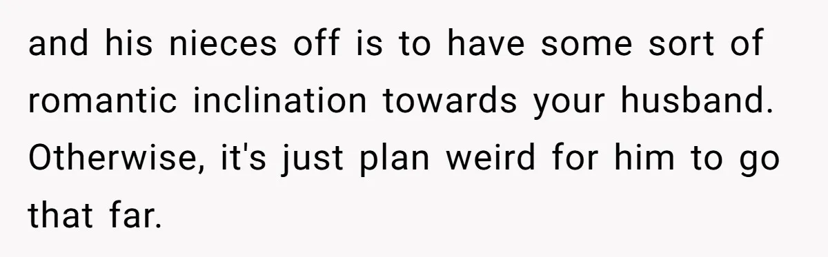 and his nieces off is to have some sort of romantic inclination towards your husband. Otherwise, it's just plan weird for him to go that far.