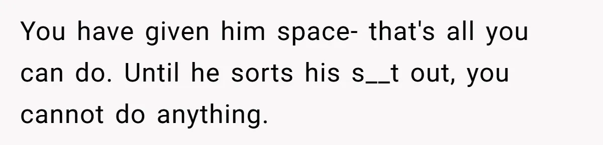 You have given him space- that's all you can do. Until he sorts his s__t out, you cannot do anything.