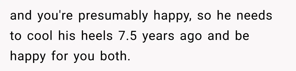 and you're presumably happy, so he needs to cool his heels 7.5 years ago and be happy for you both.