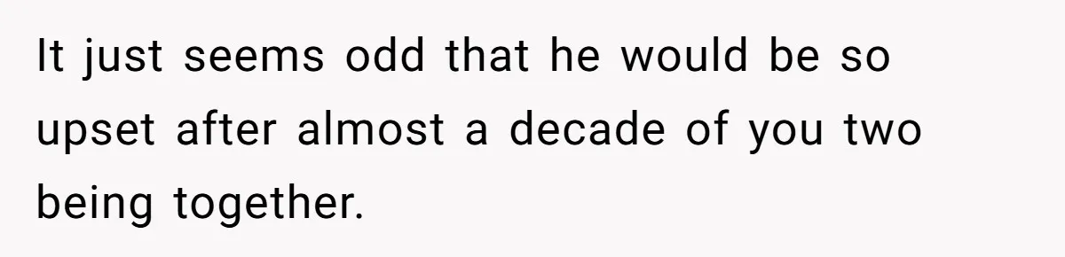 It just seems odd that he would be so upset after almost a decade of you two being together.