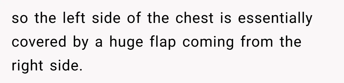 so the left side of the chest is essentially covered by a huge flap coming from the right side.