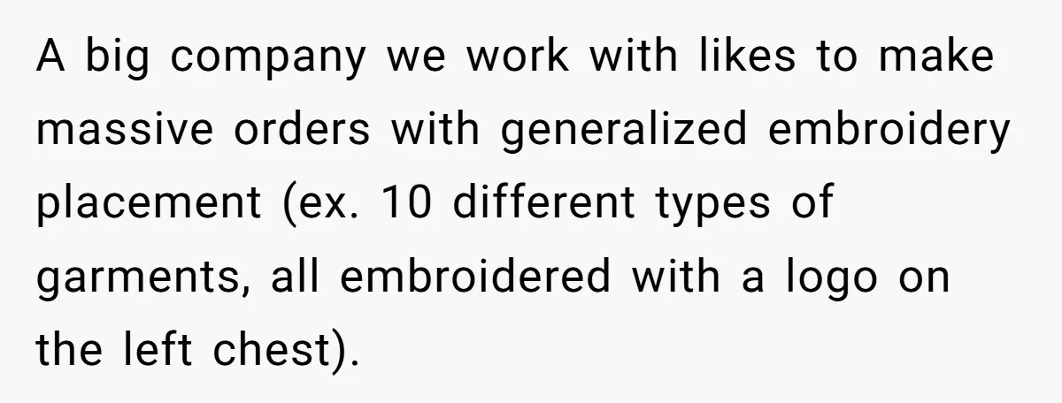 A big company we work with likes to make massive orders with generalized embroidery placement (ex. 10 different types of garments, all embroidered with a logo on the left chest).