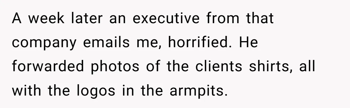 A week later an executive from that company emails me, horrified. He forwarded photos of the clients shirts, all with the logos in the armpits.