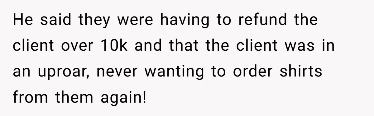 He said they were having to refund the client over 10k and that the client was in an uproar, never wanting to order shirts from them again!