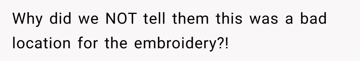 Why did we NOT tell them this was a bad location for the embroidery?!