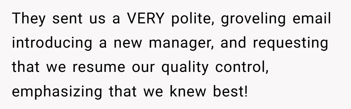 They sent us a VERY polite, groveling email introducing a new manager, and requesting that we resume our quality control, emphasizing that we knew best!
