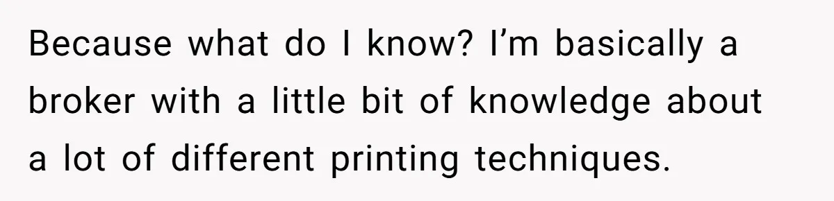 Because what do I know? I’m basically a broker with a little bit of knowledge about a lot of different printing techniques.