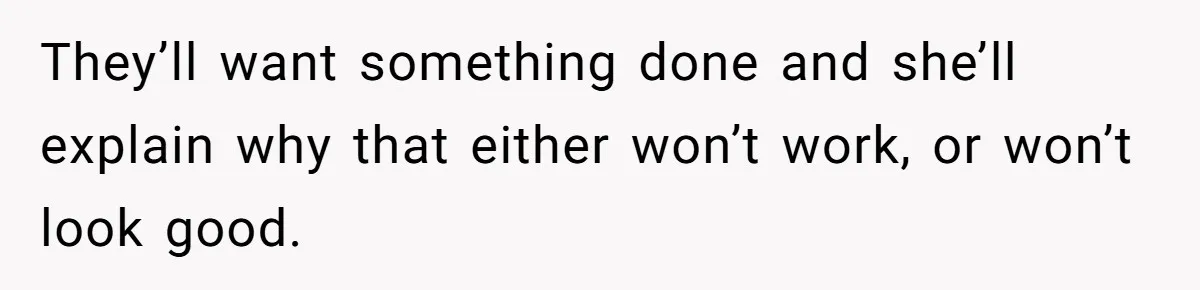 They’ll want something done and she’ll explain why that either won’t work, or won’t look good.