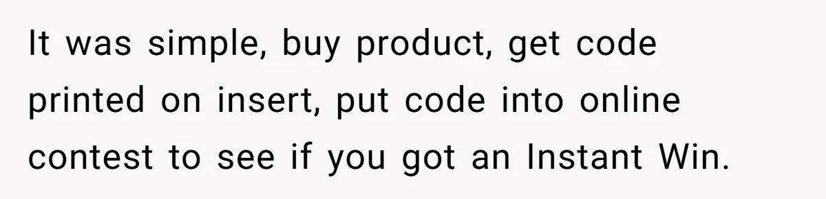 It was simple, buy product, get code printed on insert, put code into online contest to see if you got an Instant Win.