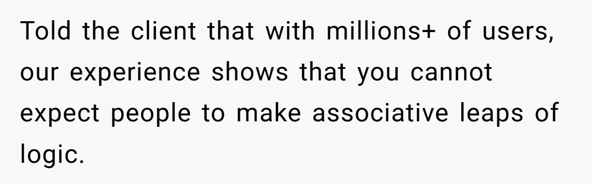Told the client that with millions+ of users, our experience shows that you cannot expect people to make associative leaps of logic.