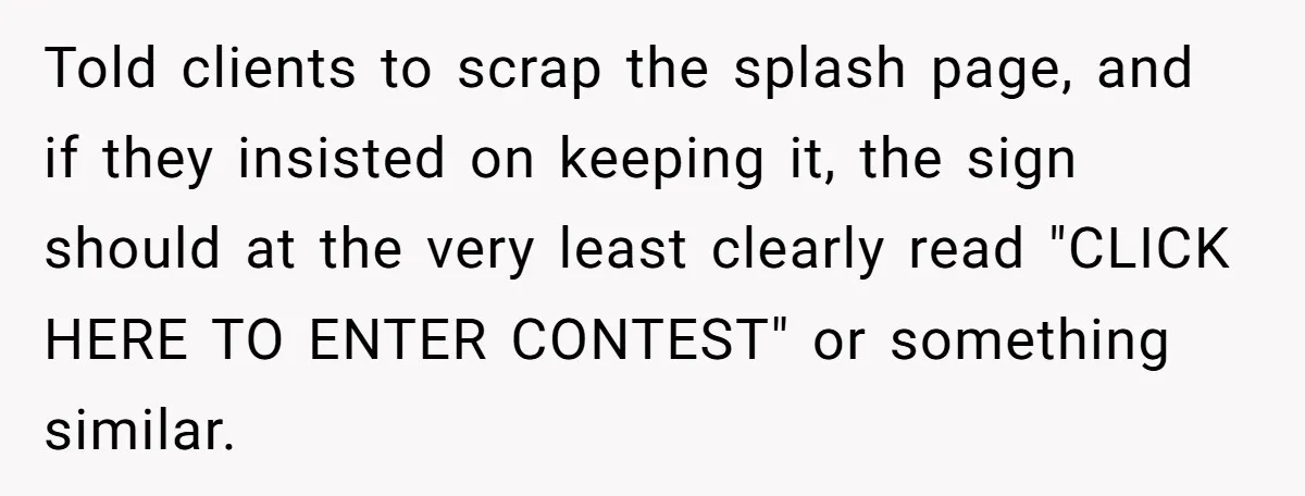 Told clients to scrap the splash page, and if they insisted on keeping it, the sign should at the very least clearly read "CLICK HERE TO ENTER CONTEST" or something...