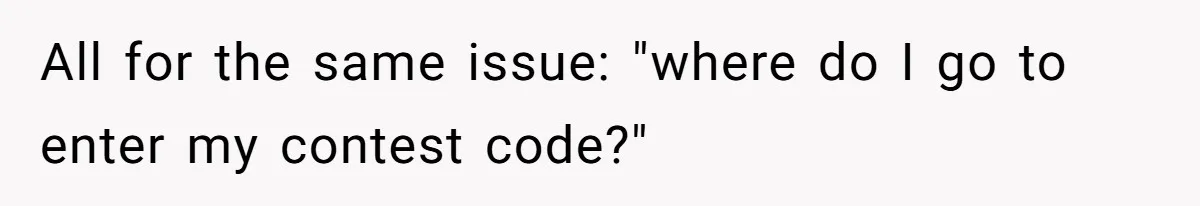 All for the same issue: "where do I go to enter my contest code?"