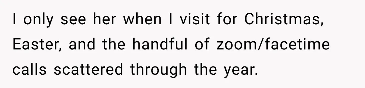 I only see her when I visit for Christmas, Easter, and the handful of zoom/facetime calls scattered through the year.