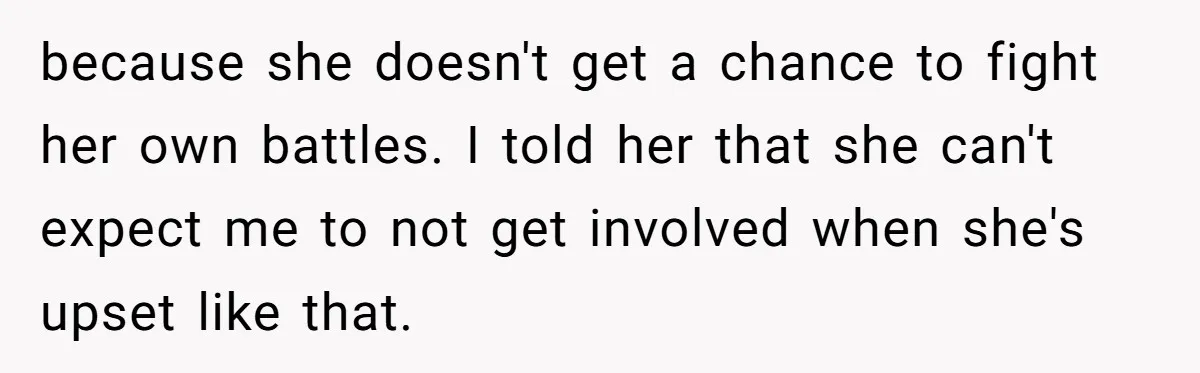 because she doesn't get a chance to fight her own battles. I told her that she can't expect me to not get involved when she's upset like that.