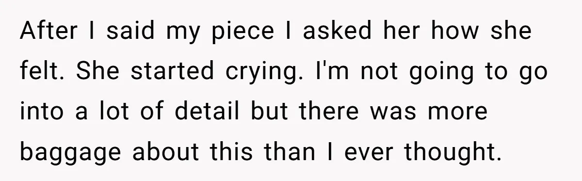 After I said my piece I asked her how she felt. She started crying. I'm not going to go into a lot of detail but there was more baggage about...