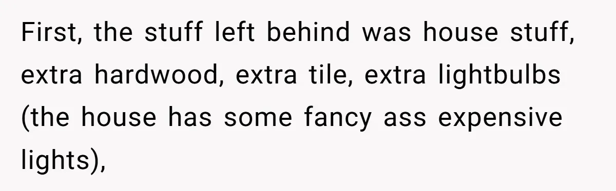 First, the stuff left behind was house stuff, extra hardwood, extra tile, extra lightbulbs (the house has some fancy ass expensive lights),
