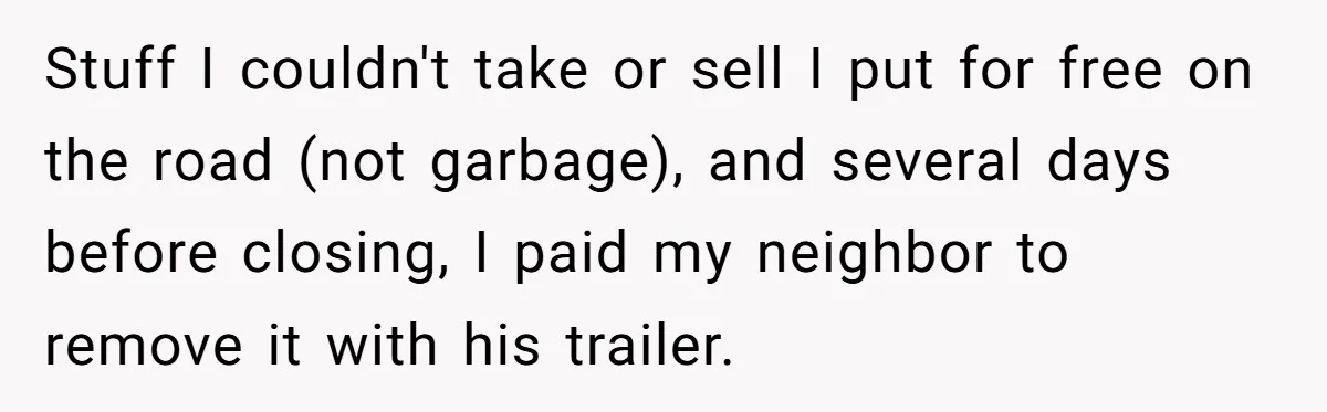 Stuff I couldn't take or sell I put for free on the road (not garbage), and several days before closing, I paid my neighbor to remove it with his trailer.