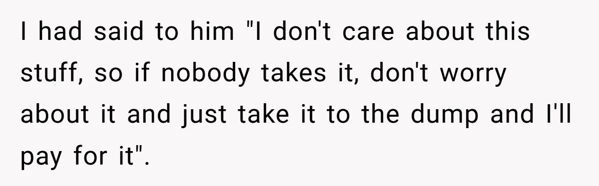 I had said to him "I don't care about this stuff, so if nobody takes it, don't worry about it and just take it to the dump and I'll pay...