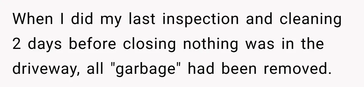 When I did my last inspection and cleaning 2 days before closing nothing was in the driveway, all "garbage" had been removed.