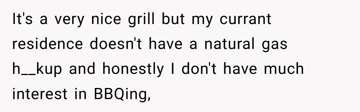 It's a very nice grill but my currant residence doesn't have a natural gas h__kup and honestly I don't have much interest in BBQing,