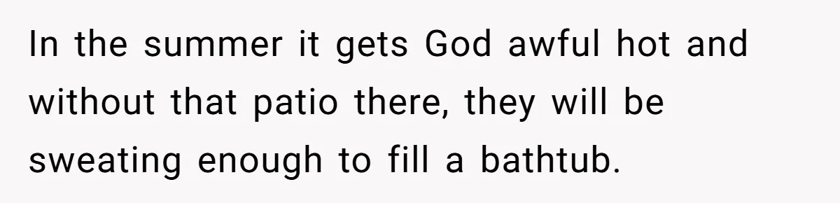 In the summer it gets God awful hot and without that patio there, they will be sweating enough to fill a bathtub.