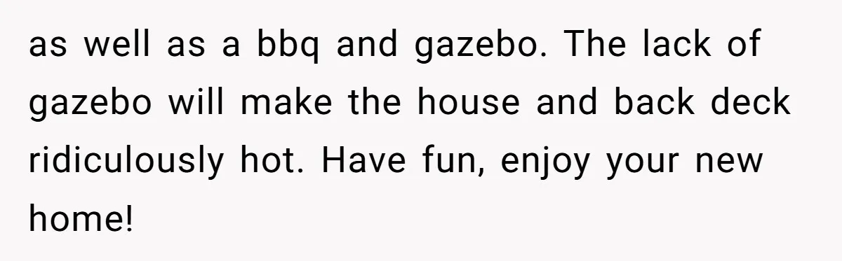 as well as a bbq and gazebo. The lack of gazebo will make the house and back deck ridiculously hot. Have fun, enjoy your new home!