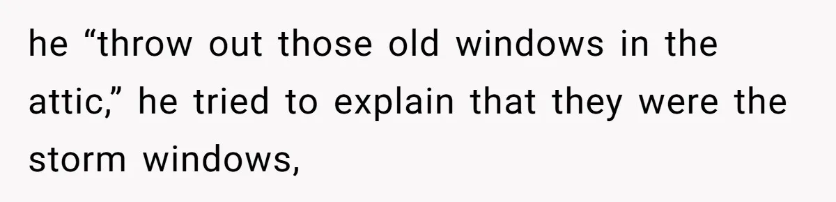 he “throw out those old windows in the attic,” he tried to explain that they were the storm windows,