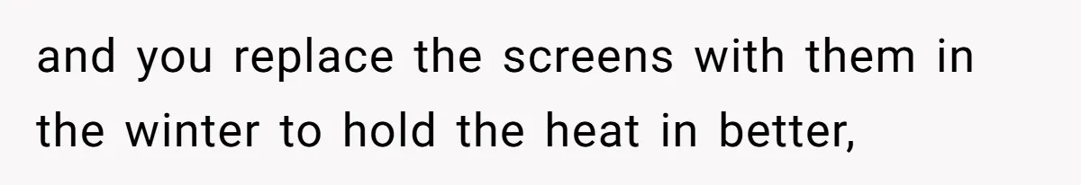 and you replace the screens with them in the winter to hold the heat in better,