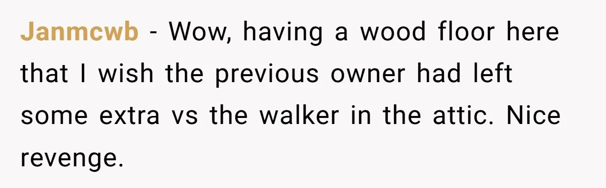 Janmcwb − Wow, having a wood floor here that I wish the previous owner had left some extra vs the walker in the attic. Nice revenge.