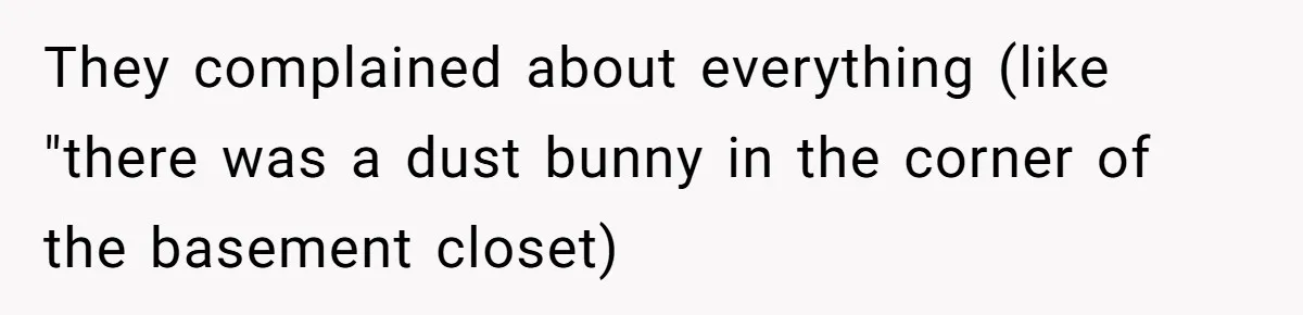 They complained about everything (like "there was a dust bunny in the corner of the basement closet)