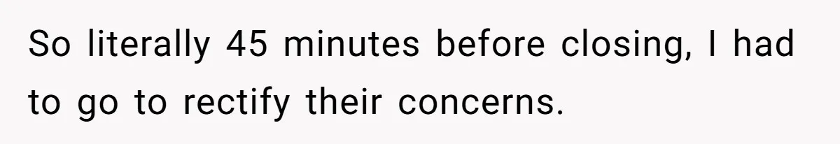 So literally 45 minutes before closing, I had to go to rectify their concerns.