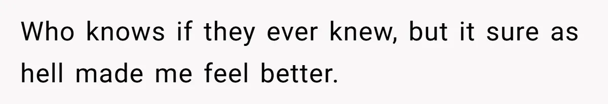 Who knows if they ever knew, but it sure as hell made me feel better.