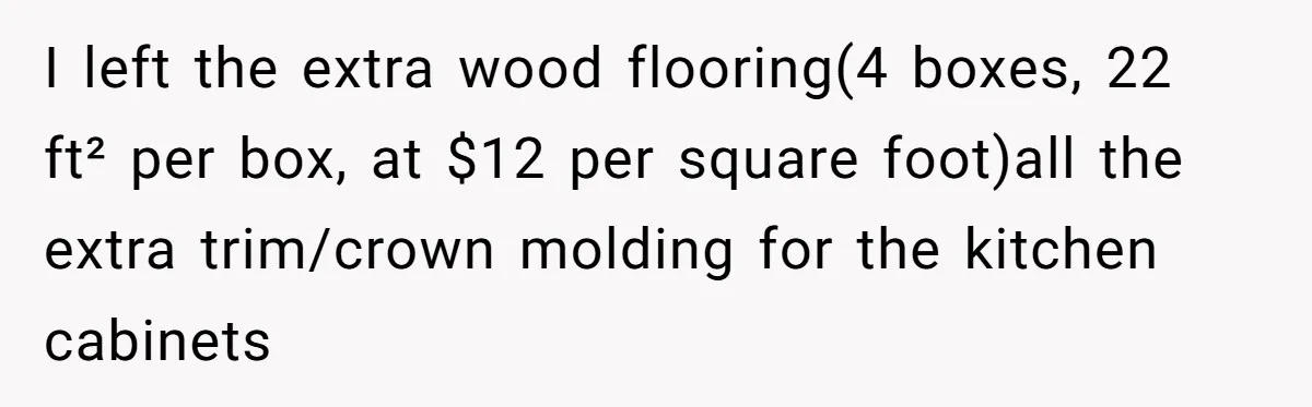 I left the extra wood flooring(4 boxes, 22 ft² per box, at $12 per square foot)all the extra trim/crown molding for the kitchen cabinets