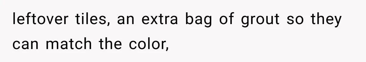 leftover tiles, an extra bag of grout so they can match the color,