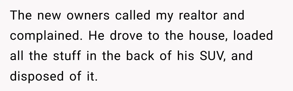 The new owners called my realtor and complained. He drove to the house, loaded all the stuff in the back of his SUV, and disposed of it.