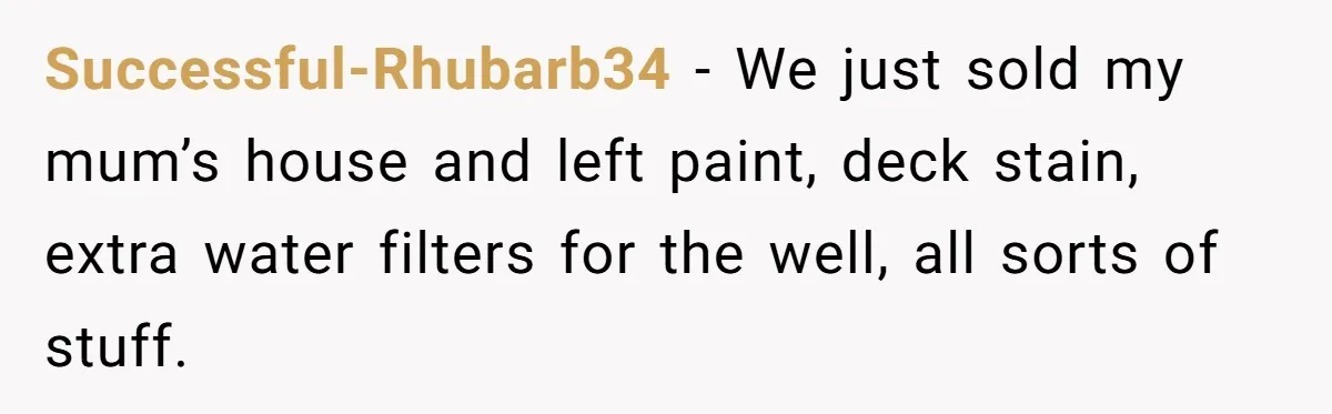 Successful-Rhubarb34 − We just sold my mum’s house and left paint, deck stain, extra water filters for the well, all sorts of stuff.