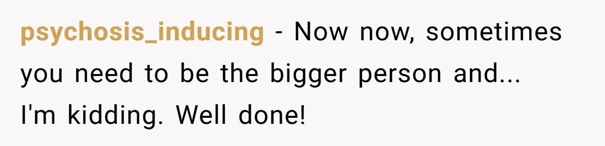 psychosis_inducing − Now now, sometimes you need to be the bigger person and...  I'm kidding. Well done!