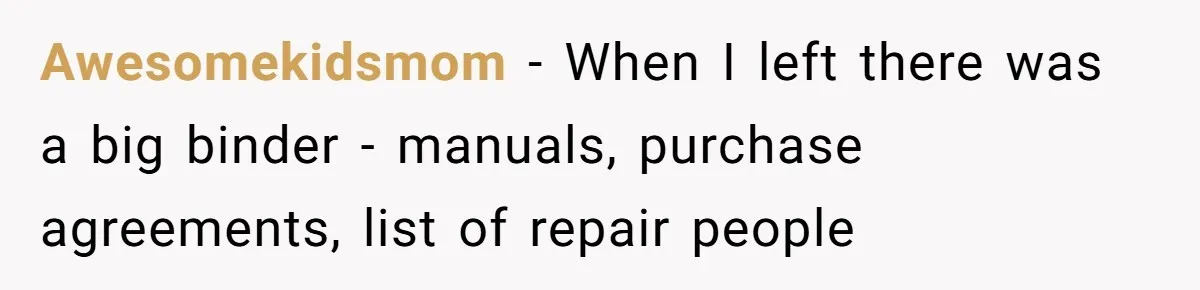 Awesomekidsmom − When I left there was a big binder - manuals, purchase agreements, list of repair people