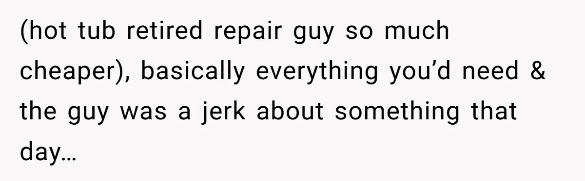 (hot tub retired repair guy so much cheaper), basically everything you’d need & the guy was a jerk about something that day…