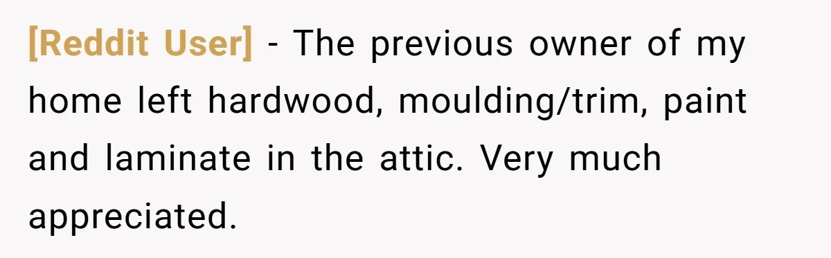 [Reddit User] − The previous owner of my home left hardwood, moulding/trim, paint and laminate in the attic. Very much appreciated.