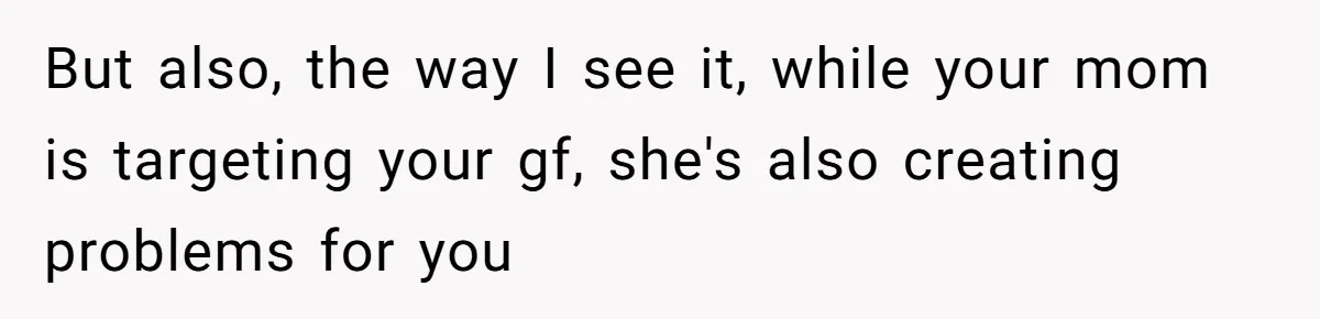 But also, the way I see it, while your mom is targeting your gf, she's also creating problems for you