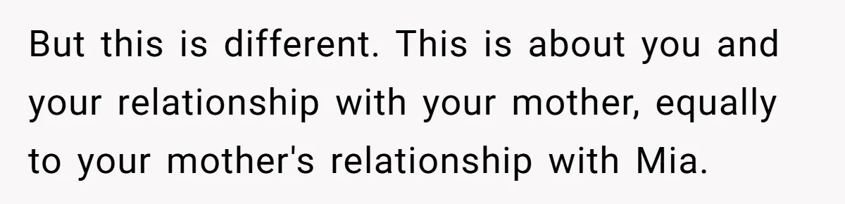 But this is different. This is about you and your relationship with your mother, equally to your mother's relationship with Mia.