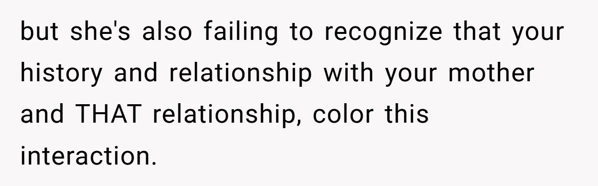 but she's also failing to recognize that your history and relationship with your mother and THAT relationship, color this interaction.