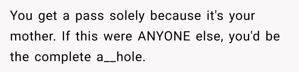 You get a pass solely because it's your mother. If this were ANYONE else, you'd be the complete a__hole.
